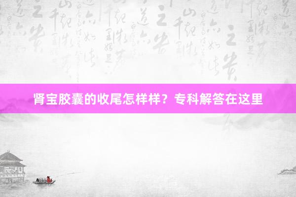 肾宝胶囊的收尾怎样样？专科解答在这里